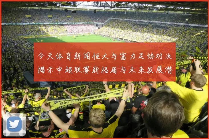 今天体育新闻恒大与富力足协对决揭示中超联赛新格局与未来发展潜力