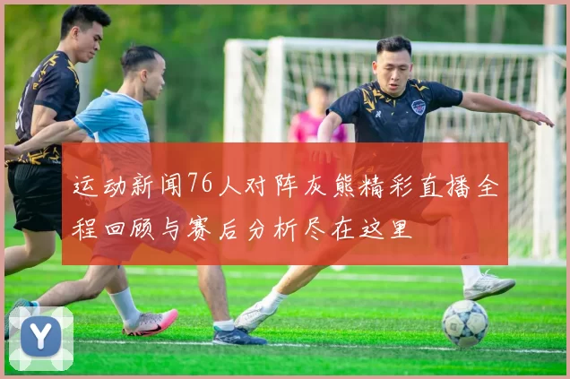 运动新闻76人对阵灰熊精彩直播全程回顾与赛后分析尽在这里