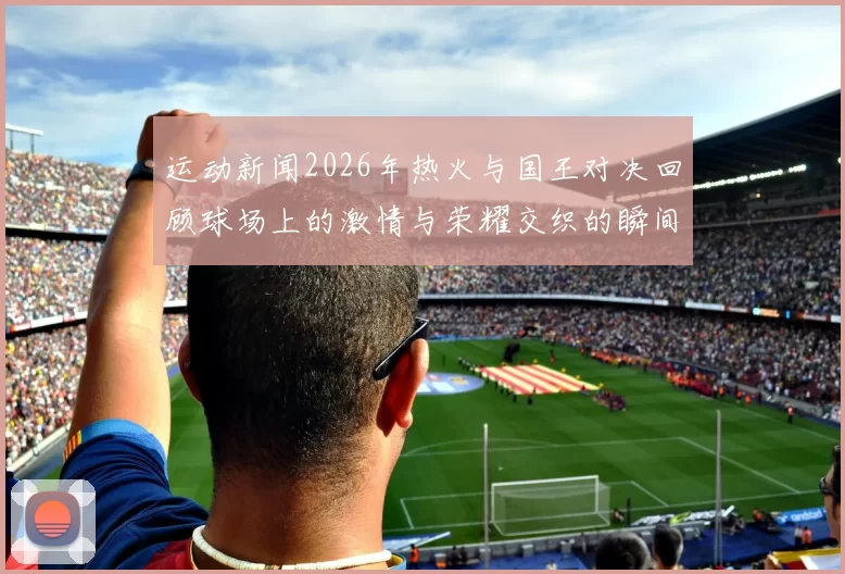 运动新闻2026年热火与国王对决回顾球场上的激情与荣耀交织的瞬间