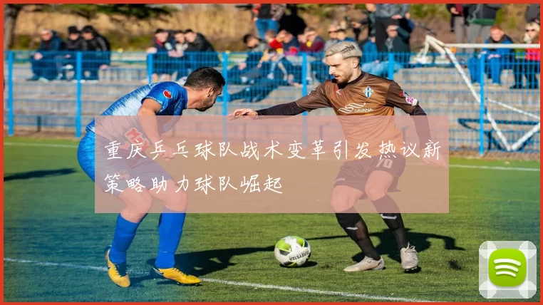 重庆乒乓球队战术变革引发热议新策略助力球队崛起