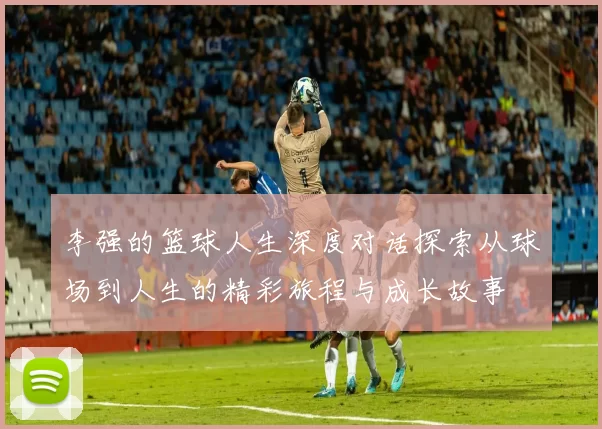 李强的篮球人生深度对话探索从球场到人生的精彩旅程与成长故事