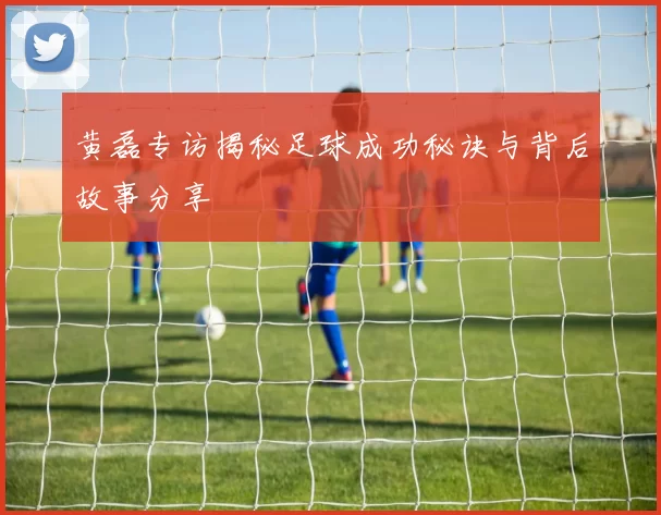 黄磊专访揭秘足球成功秘诀与背后故事分享